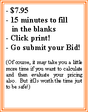 Text Box: - $7.95- 15 minutes to fill   in the blanks- Click print!- Go submit your Bid! (Of course, it may take you a little more time if you want to calculate and then evaluate your pricing also.  But its worth the time just to be safe!)